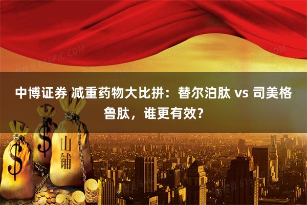中博证券 减重药物大比拼：替尔泊肽 vs 司美格鲁肽，谁更有效？