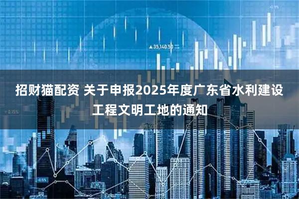 招财猫配资 关于申报2025年度广东省水利建设工程文明工地的通知