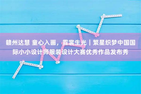 赣州达慧 童心入画，霓裳生光｜繁星织梦中国国际小小设计师服装设计大赛优秀作品发布秀