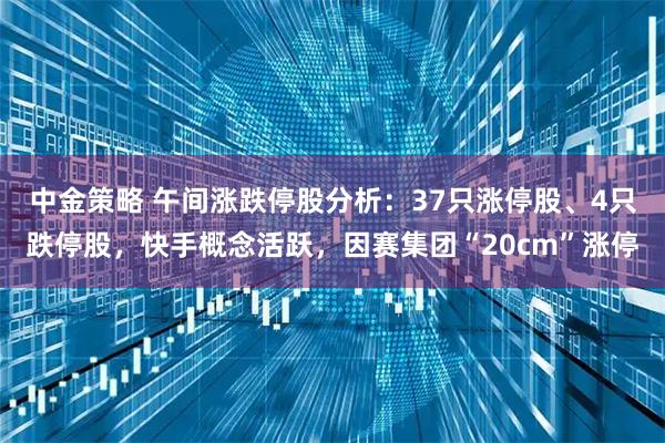 中金策略 午间涨跌停股分析：37只涨停股、4只跌停股，快手概念活跃，因赛集团“20cm”涨停